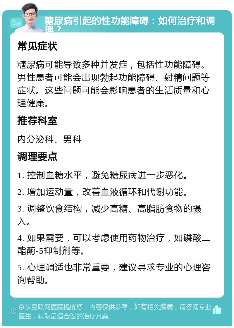 糖尿病引起的性功能障碍：如何治疗和调理？ 常见症状 糖尿病可能导致多种并发症，包括性功能障碍。男性患者可能会出现勃起功能障碍、射精问题等症状。这些问题可能会影响患者的生活质量和心理健康。 推荐科室 内分泌科、男科 调理要点 1. 控制血糖水平，避免糖尿病进一步恶化。 2. 增加运动量，改善血液循环和代谢功能。 3. 调整饮食结构，减少高糖、高脂肪食物的摄入。 4. 如果需要，可以考虑使用药物治疗，如磷酸二酯酶-5抑制剂等。 5. 心理调适也非常重要，建议寻求专业的心理咨询帮助。