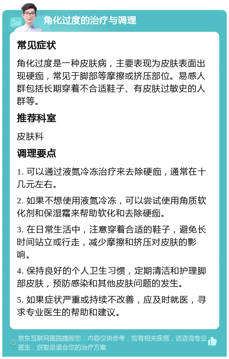 角化过度的治疗与调理 常见症状 角化过度是一种皮肤病，主要表现为皮肤表面出现硬痂，常见于脚部等摩擦或挤压部位。易感人群包括长期穿着不合适鞋子、有皮肤过敏史的人群等。 推荐科室 皮肤科 调理要点 1. 可以通过液氮冷冻治疗来去除硬痂，通常在十几元左右。 2. 如果不想使用液氮冷冻，可以尝试使用角质软化剂和保湿霜来帮助软化和去除硬痂。 3. 在日常生活中，注意穿着合适的鞋子，避免长时间站立或行走，减少摩擦和挤压对皮肤的影响。 4. 保持良好的个人卫生习惯，定期清洁和护理脚部皮肤，预防感染和其他皮肤问题的发生。 5. 如果症状严重或持续不改善，应及时就医，寻求专业医生的帮助和建议。