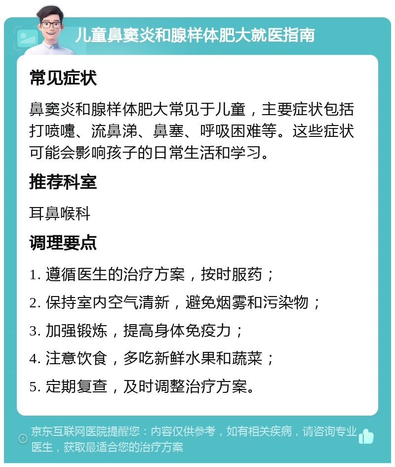 儿童鼻窦炎和腺样体肥大就医指南 常见症状 鼻窦炎和腺样体肥大常见于儿童，主要症状包括打喷嚏、流鼻涕、鼻塞、呼吸困难等。这些症状可能会影响孩子的日常生活和学习。 推荐科室 耳鼻喉科 调理要点 1. 遵循医生的治疗方案，按时服药； 2. 保持室内空气清新，避免烟雾和污染物； 3. 加强锻炼，提高身体免疫力； 4. 注意饮食，多吃新鲜水果和蔬菜； 5. 定期复查，及时调整治疗方案。