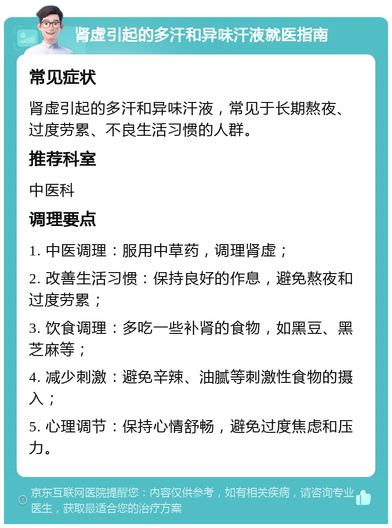 肾虚引起的多汗和异味汗液就医指南 常见症状 肾虚引起的多汗和异味汗液，常见于长期熬夜、过度劳累、不良生活习惯的人群。 推荐科室 中医科 调理要点 1. 中医调理：服用中草药，调理肾虚； 2. 改善生活习惯：保持良好的作息，避免熬夜和过度劳累； 3. 饮食调理：多吃一些补肾的食物，如黑豆、黑芝麻等； 4. 减少刺激：避免辛辣、油腻等刺激性食物的摄入； 5. 心理调节：保持心情舒畅，避免过度焦虑和压力。