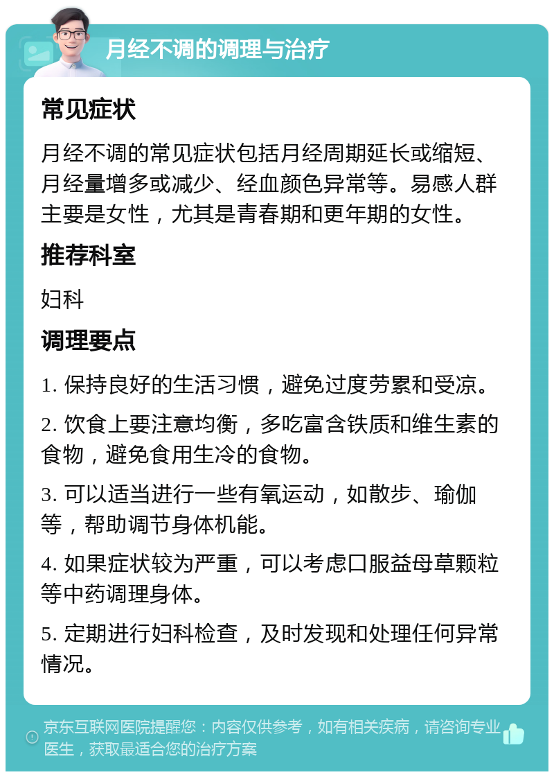 月经不调的调理与治疗 常见症状 月经不调的常见症状包括月经周期延长或缩短、月经量增多或减少、经血颜色异常等。易感人群主要是女性，尤其是青春期和更年期的女性。 推荐科室 妇科 调理要点 1. 保持良好的生活习惯，避免过度劳累和受凉。 2. 饮食上要注意均衡，多吃富含铁质和维生素的食物，避免食用生冷的食物。 3. 可以适当进行一些有氧运动，如散步、瑜伽等，帮助调节身体机能。 4. 如果症状较为严重，可以考虑口服益母草颗粒等中药调理身体。 5. 定期进行妇科检查，及时发现和处理任何异常情况。