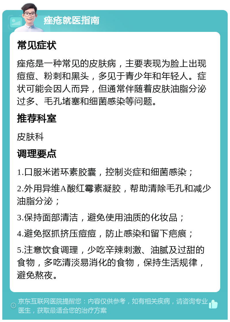 痤疮就医指南 常见症状 痤疮是一种常见的皮肤病，主要表现为脸上出现痘痘、粉刺和黑头，多见于青少年和年轻人。症状可能会因人而异，但通常伴随着皮肤油脂分泌过多、毛孔堵塞和细菌感染等问题。 推荐科室 皮肤科 调理要点 1.口服米诺环素胶囊，控制炎症和细菌感染； 2.外用异维A酸红霉素凝胶，帮助清除毛孔和减少油脂分泌； 3.保持面部清洁，避免使用油质的化妆品； 4.避免抠抓挤压痘痘，防止感染和留下疤痕； 5.注意饮食调理，少吃辛辣刺激、油腻及过甜的食物，多吃清淡易消化的食物，保持生活规律，避免熬夜。