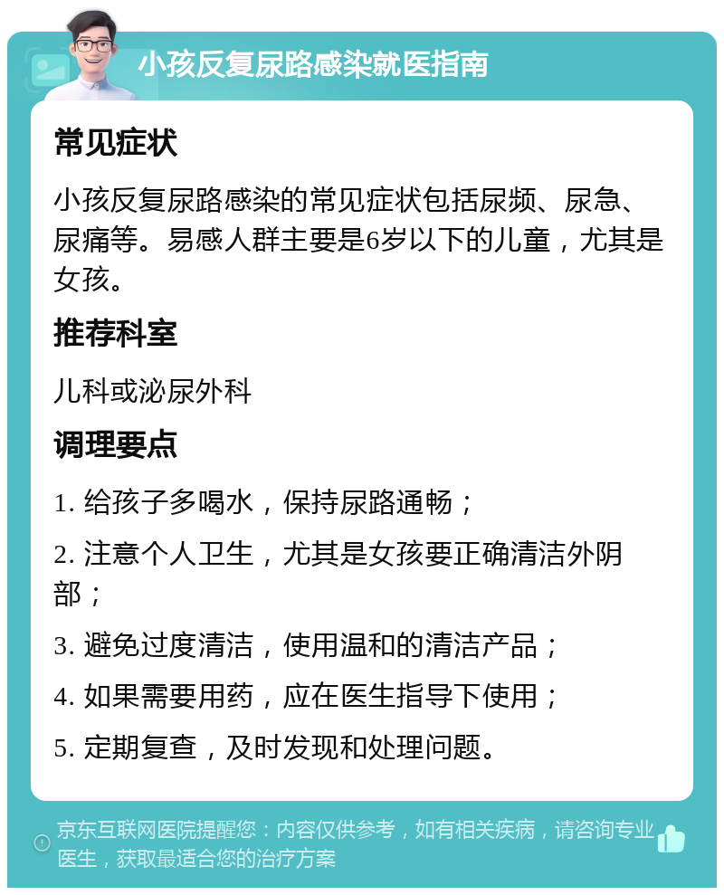 小孩反复尿路感染就医指南 常见症状 小孩反复尿路感染的常见症状包括尿频、尿急、尿痛等。易感人群主要是6岁以下的儿童，尤其是女孩。 推荐科室 儿科或泌尿外科 调理要点 1. 给孩子多喝水，保持尿路通畅； 2. 注意个人卫生，尤其是女孩要正确清洁外阴部； 3. 避免过度清洁，使用温和的清洁产品； 4. 如果需要用药，应在医生指导下使用； 5. 定期复查，及时发现和处理问题。