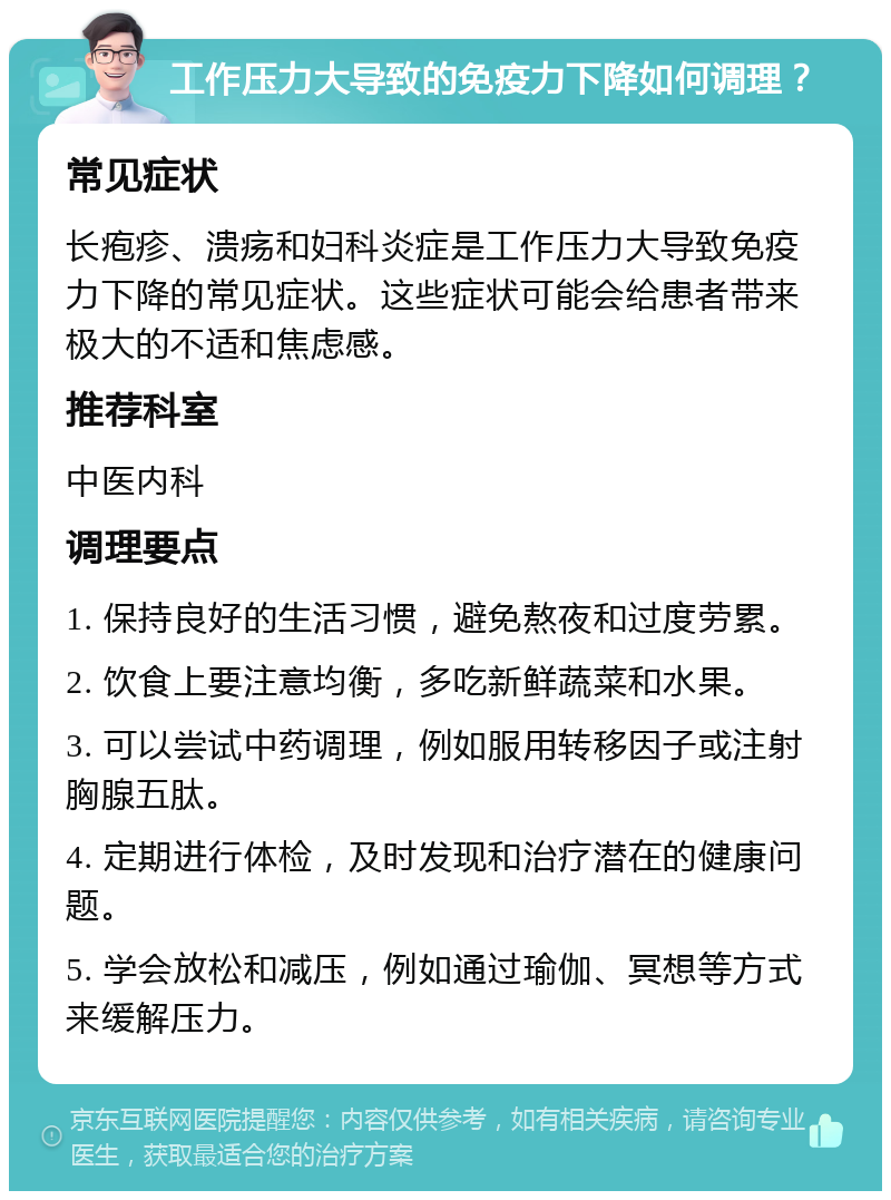 工作压力大导致的免疫力下降如何调理？ 常见症状 长疱疹、溃疡和妇科炎症是工作压力大导致免疫力下降的常见症状。这些症状可能会给患者带来极大的不适和焦虑感。 推荐科室 中医内科 调理要点 1. 保持良好的生活习惯，避免熬夜和过度劳累。 2. 饮食上要注意均衡，多吃新鲜蔬菜和水果。 3. 可以尝试中药调理，例如服用转移因子或注射胸腺五肽。 4. 定期进行体检，及时发现和治疗潜在的健康问题。 5. 学会放松和减压，例如通过瑜伽、冥想等方式来缓解压力。