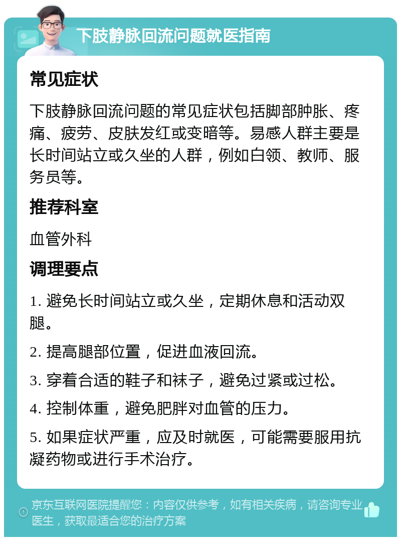 下肢静脉回流问题就医指南 常见症状 下肢静脉回流问题的常见症状包括脚部肿胀、疼痛、疲劳、皮肤发红或变暗等。易感人群主要是长时间站立或久坐的人群，例如白领、教师、服务员等。 推荐科室 血管外科 调理要点 1. 避免长时间站立或久坐，定期休息和活动双腿。 2. 提高腿部位置，促进血液回流。 3. 穿着合适的鞋子和袜子，避免过紧或过松。 4. 控制体重，避免肥胖对血管的压力。 5. 如果症状严重，应及时就医，可能需要服用抗凝药物或进行手术治疗。