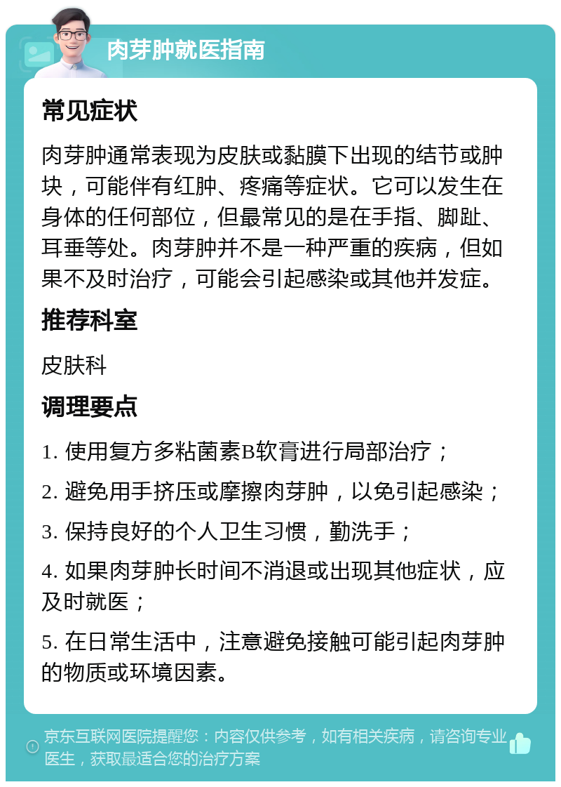 肉芽肿就医指南 常见症状 肉芽肿通常表现为皮肤或黏膜下出现的结节或肿块，可能伴有红肿、疼痛等症状。它可以发生在身体的任何部位，但最常见的是在手指、脚趾、耳垂等处。肉芽肿并不是一种严重的疾病，但如果不及时治疗，可能会引起感染或其他并发症。 推荐科室 皮肤科 调理要点 1. 使用复方多粘菌素B软膏进行局部治疗； 2. 避免用手挤压或摩擦肉芽肿，以免引起感染； 3. 保持良好的个人卫生习惯，勤洗手； 4. 如果肉芽肿长时间不消退或出现其他症状，应及时就医； 5. 在日常生活中，注意避免接触可能引起肉芽肿的物质或环境因素。