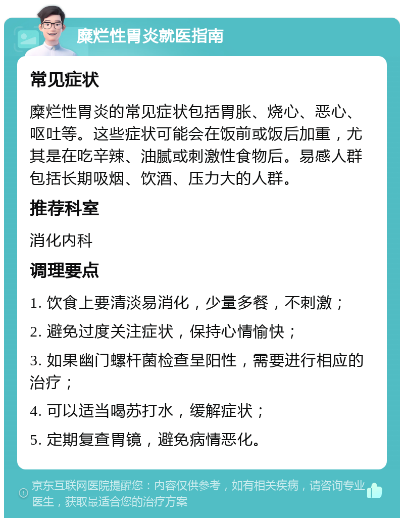 糜烂性胃炎就医指南 常见症状 糜烂性胃炎的常见症状包括胃胀、烧心、恶心、呕吐等。这些症状可能会在饭前或饭后加重，尤其是在吃辛辣、油腻或刺激性食物后。易感人群包括长期吸烟、饮酒、压力大的人群。 推荐科室 消化内科 调理要点 1. 饮食上要清淡易消化，少量多餐，不刺激； 2. 避免过度关注症状，保持心情愉快； 3. 如果幽门螺杆菌检查呈阳性，需要进行相应的治疗； 4. 可以适当喝苏打水，缓解症状； 5. 定期复查胃镜，避免病情恶化。