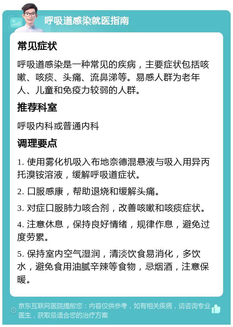 呼吸道感染就医指南 常见症状 呼吸道感染是一种常见的疾病，主要症状包括咳嗽、咳痰、头痛、流鼻涕等。易感人群为老年人、儿童和免疫力较弱的人群。 推荐科室 呼吸内科或普通内科 调理要点 1. 使用雾化机吸入布地奈德混悬液与吸入用异丙托溴铵溶液，缓解呼吸道症状。 2. 口服感康，帮助退烧和缓解头痛。 3. 对症口服肺力咳合剂，改善咳嗽和咳痰症状。 4. 注意休息，保持良好情绪，规律作息，避免过度劳累。 5. 保持室内空气湿润，清淡饮食易消化，多饮水，避免食用油腻辛辣等食物，忌烟酒，注意保暖。