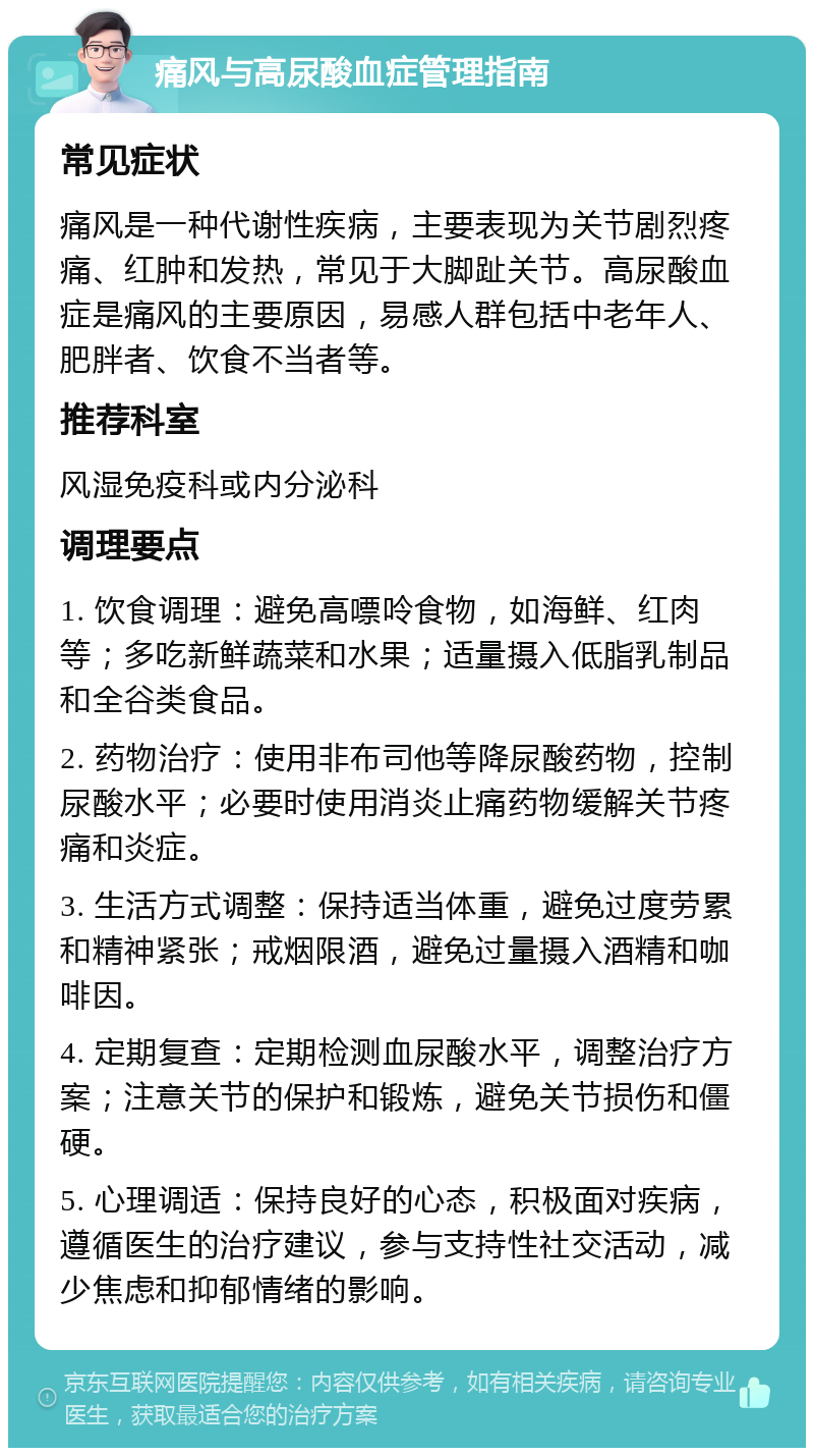 痛风与高尿酸血症管理指南 常见症状 痛风是一种代谢性疾病，主要表现为关节剧烈疼痛、红肿和发热，常见于大脚趾关节。高尿酸血症是痛风的主要原因，易感人群包括中老年人、肥胖者、饮食不当者等。 推荐科室 风湿免疫科或内分泌科 调理要点 1. 饮食调理：避免高嘌呤食物，如海鲜、红肉等；多吃新鲜蔬菜和水果；适量摄入低脂乳制品和全谷类食品。 2. 药物治疗：使用非布司他等降尿酸药物，控制尿酸水平；必要时使用消炎止痛药物缓解关节疼痛和炎症。 3. 生活方式调整：保持适当体重，避免过度劳累和精神紧张；戒烟限酒，避免过量摄入酒精和咖啡因。 4. 定期复查：定期检测血尿酸水平，调整治疗方案；注意关节的保护和锻炼，避免关节损伤和僵硬。 5. 心理调适：保持良好的心态，积极面对疾病，遵循医生的治疗建议，参与支持性社交活动，减少焦虑和抑郁情绪的影响。