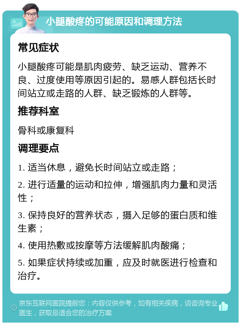 小腿酸疼的可能原因和调理方法 常见症状 小腿酸疼可能是肌肉疲劳、缺乏运动、营养不良、过度使用等原因引起的。易感人群包括长时间站立或走路的人群、缺乏锻炼的人群等。 推荐科室 骨科或康复科 调理要点 1. 适当休息，避免长时间站立或走路； 2. 进行适量的运动和拉伸，增强肌肉力量和灵活性； 3. 保持良好的营养状态，摄入足够的蛋白质和维生素； 4. 使用热敷或按摩等方法缓解肌肉酸痛； 5. 如果症状持续或加重，应及时就医进行检查和治疗。