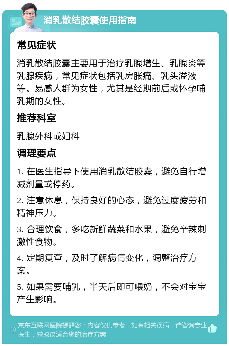 消乳散结胶囊使用指南 常见症状 消乳散结胶囊主要用于治疗乳腺增生、乳腺炎等乳腺疾病，常见症状包括乳房胀痛、乳头溢液等。易感人群为女性，尤其是经期前后或怀孕哺乳期的女性。 推荐科室 乳腺外科或妇科 调理要点 1. 在医生指导下使用消乳散结胶囊，避免自行增减剂量或停药。 2. 注意休息，保持良好的心态，避免过度疲劳和精神压力。 3. 合理饮食，多吃新鲜蔬菜和水果，避免辛辣刺激性食物。 4. 定期复查，及时了解病情变化，调整治疗方案。 5. 如果需要哺乳，半天后即可喂奶，不会对宝宝产生影响。