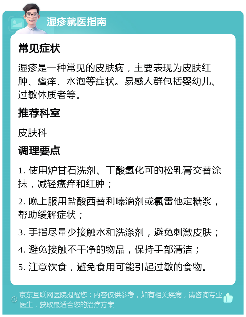 湿疹就医指南 常见症状 湿疹是一种常见的皮肤病，主要表现为皮肤红肿、瘙痒、水泡等症状。易感人群包括婴幼儿、过敏体质者等。 推荐科室 皮肤科 调理要点 1. 使用炉甘石洗剂、丁酸氢化可的松乳膏交替涂抹，减轻瘙痒和红肿； 2. 晚上服用盐酸西替利嗪滴剂或氯雷他定糖浆，帮助缓解症状； 3. 手指尽量少接触水和洗涤剂，避免刺激皮肤； 4. 避免接触不干净的物品，保持手部清洁； 5. 注意饮食，避免食用可能引起过敏的食物。