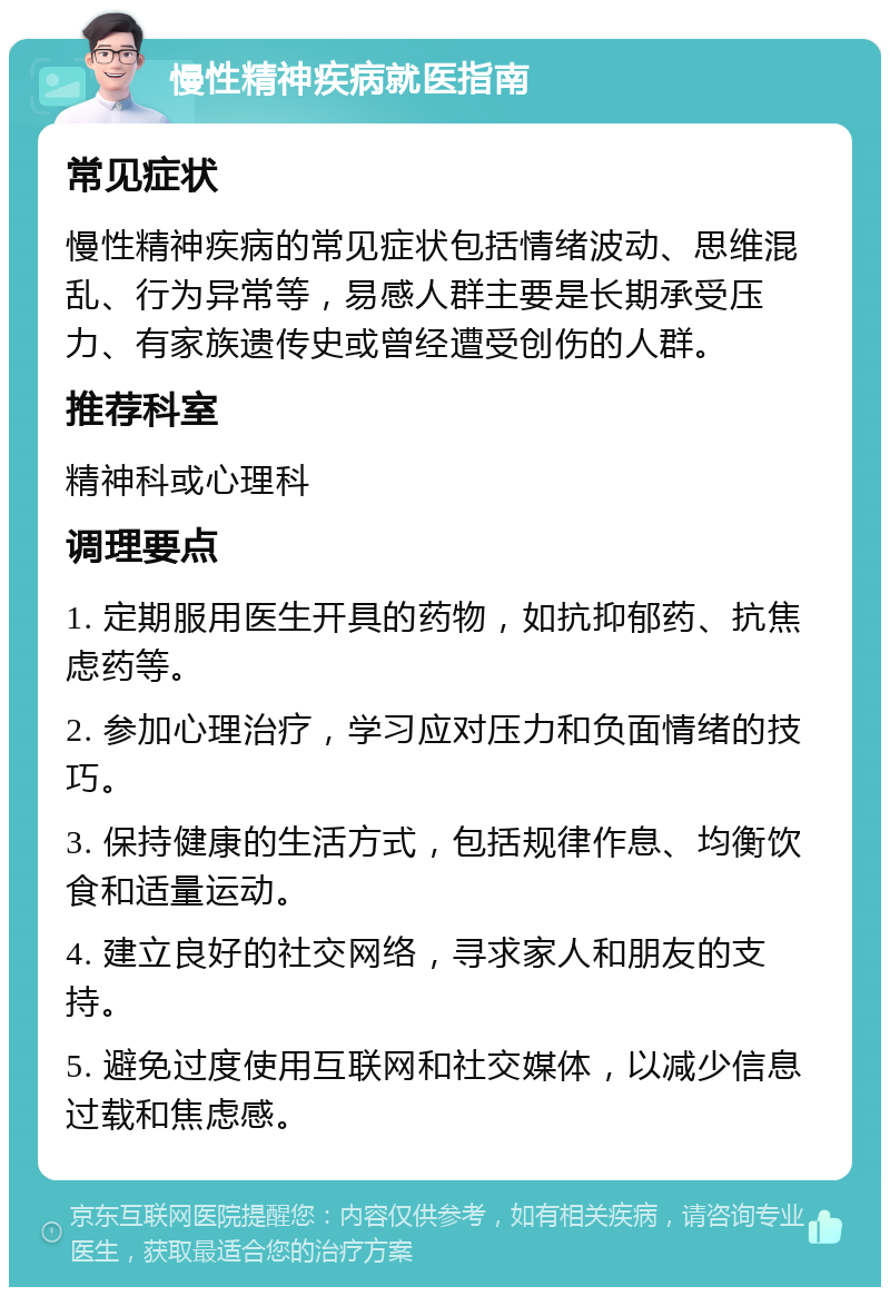 慢性精神疾病就医指南 常见症状 慢性精神疾病的常见症状包括情绪波动、思维混乱、行为异常等，易感人群主要是长期承受压力、有家族遗传史或曾经遭受创伤的人群。 推荐科室 精神科或心理科 调理要点 1. 定期服用医生开具的药物，如抗抑郁药、抗焦虑药等。 2. 参加心理治疗，学习应对压力和负面情绪的技巧。 3. 保持健康的生活方式，包括规律作息、均衡饮食和适量运动。 4. 建立良好的社交网络，寻求家人和朋友的支持。 5. 避免过度使用互联网和社交媒体，以减少信息过载和焦虑感。