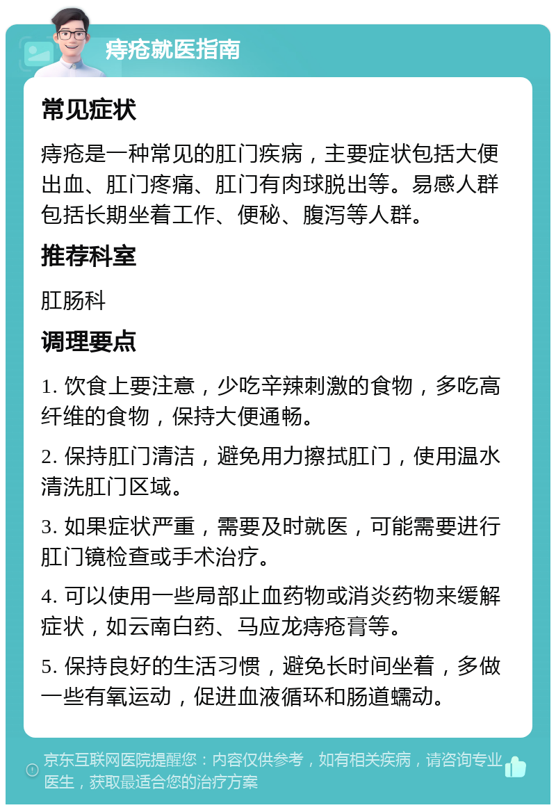 痔疮就医指南 常见症状 痔疮是一种常见的肛门疾病，主要症状包括大便出血、肛门疼痛、肛门有肉球脱出等。易感人群包括长期坐着工作、便秘、腹泻等人群。 推荐科室 肛肠科 调理要点 1. 饮食上要注意，少吃辛辣刺激的食物，多吃高纤维的食物，保持大便通畅。 2. 保持肛门清洁，避免用力擦拭肛门，使用温水清洗肛门区域。 3. 如果症状严重，需要及时就医，可能需要进行肛门镜检查或手术治疗。 4. 可以使用一些局部止血药物或消炎药物来缓解症状，如云南白药、马应龙痔疮膏等。 5. 保持良好的生活习惯，避免长时间坐着，多做一些有氧运动，促进血液循环和肠道蠕动。