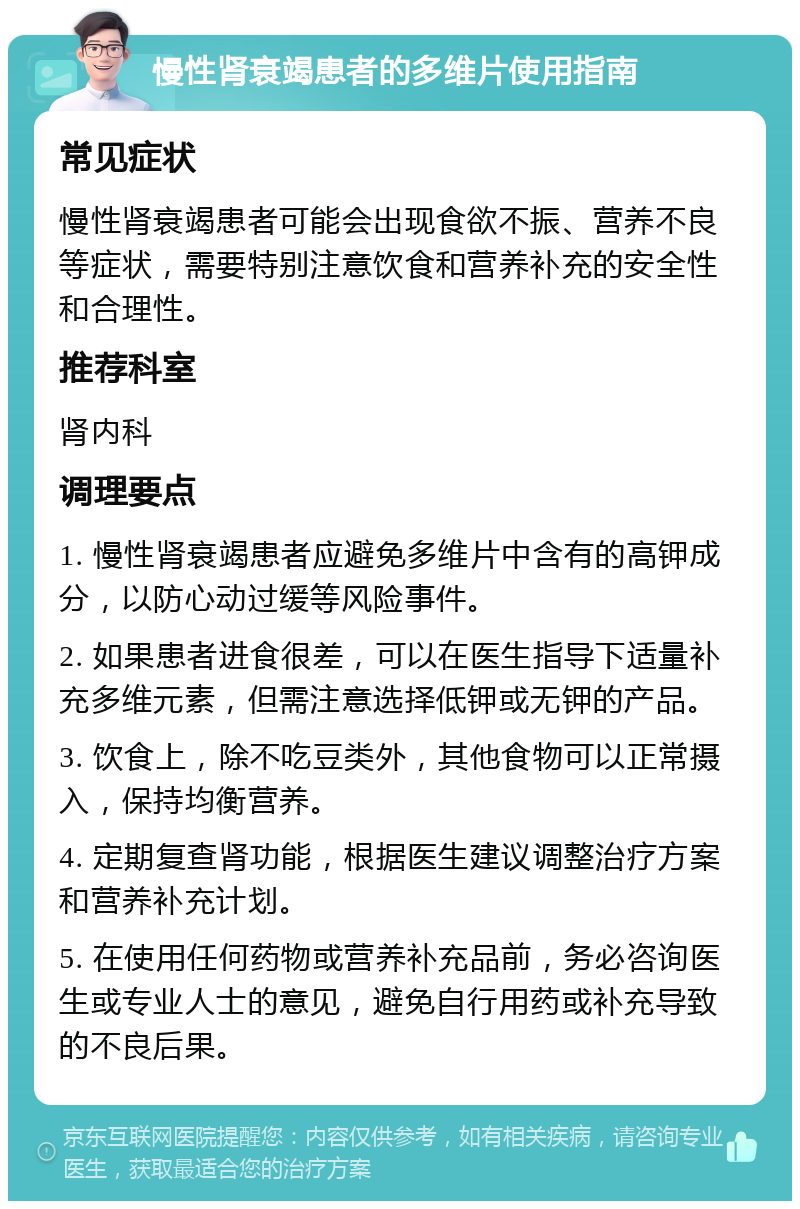 慢性肾衰竭患者的多维片使用指南 常见症状 慢性肾衰竭患者可能会出现食欲不振、营养不良等症状，需要特别注意饮食和营养补充的安全性和合理性。 推荐科室 肾内科 调理要点 1. 慢性肾衰竭患者应避免多维片中含有的高钾成分，以防心动过缓等风险事件。 2. 如果患者进食很差，可以在医生指导下适量补充多维元素，但需注意选择低钾或无钾的产品。 3. 饮食上，除不吃豆类外，其他食物可以正常摄入，保持均衡营养。 4. 定期复查肾功能，根据医生建议调整治疗方案和营养补充计划。 5. 在使用任何药物或营养补充品前，务必咨询医生或专业人士的意见，避免自行用药或补充导致的不良后果。