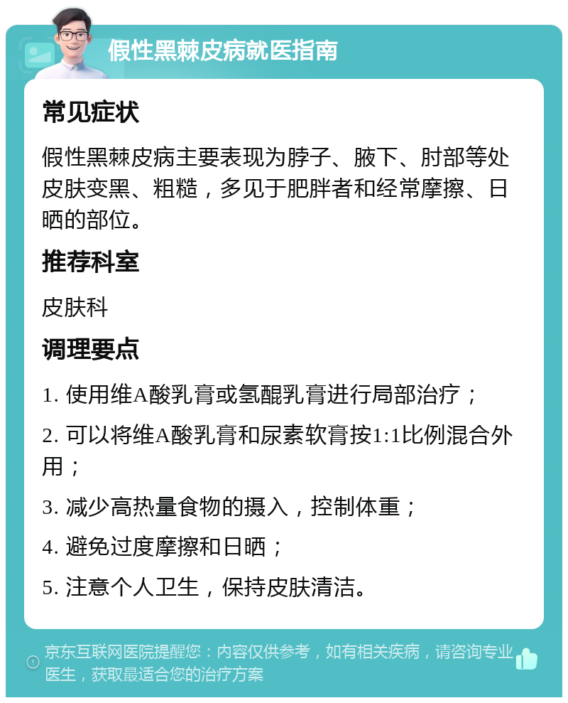 假性黑棘皮病就医指南 常见症状 假性黑棘皮病主要表现为脖子、腋下、肘部等处皮肤变黑、粗糙，多见于肥胖者和经常摩擦、日晒的部位。 推荐科室 皮肤科 调理要点 1. 使用维A酸乳膏或氢醌乳膏进行局部治疗； 2. 可以将维A酸乳膏和尿素软膏按1:1比例混合外用； 3. 减少高热量食物的摄入，控制体重； 4. 避免过度摩擦和日晒； 5. 注意个人卫生，保持皮肤清洁。