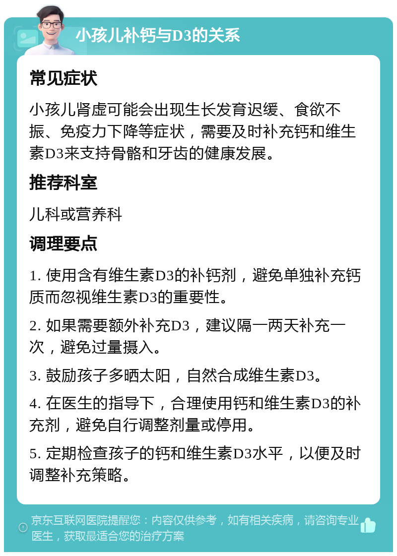 小孩儿补钙与D3的关系 常见症状 小孩儿肾虚可能会出现生长发育迟缓、食欲不振、免疫力下降等症状，需要及时补充钙和维生素D3来支持骨骼和牙齿的健康发展。 推荐科室 儿科或营养科 调理要点 1. 使用含有维生素D3的补钙剂，避免单独补充钙质而忽视维生素D3的重要性。 2. 如果需要额外补充D3，建议隔一两天补充一次，避免过量摄入。 3. 鼓励孩子多晒太阳，自然合成维生素D3。 4. 在医生的指导下，合理使用钙和维生素D3的补充剂，避免自行调整剂量或停用。 5. 定期检查孩子的钙和维生素D3水平，以便及时调整补充策略。