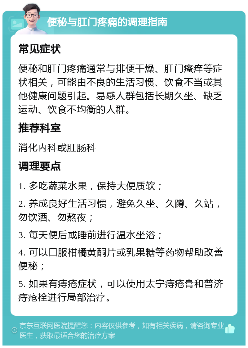 便秘与肛门疼痛的调理指南 常见症状 便秘和肛门疼痛通常与排便干燥、肛门瘙痒等症状相关，可能由不良的生活习惯、饮食不当或其他健康问题引起。易感人群包括长期久坐、缺乏运动、饮食不均衡的人群。 推荐科室 消化内科或肛肠科 调理要点 1. 多吃蔬菜水果，保持大便质软； 2. 养成良好生活习惯，避免久坐、久蹲、久站，勿饮酒、勿熬夜； 3. 每天便后或睡前进行温水坐浴； 4. 可以口服柑橘黄酮片或乳果糖等药物帮助改善便秘； 5. 如果有痔疮症状，可以使用太宁痔疮膏和普济痔疮栓进行局部治疗。