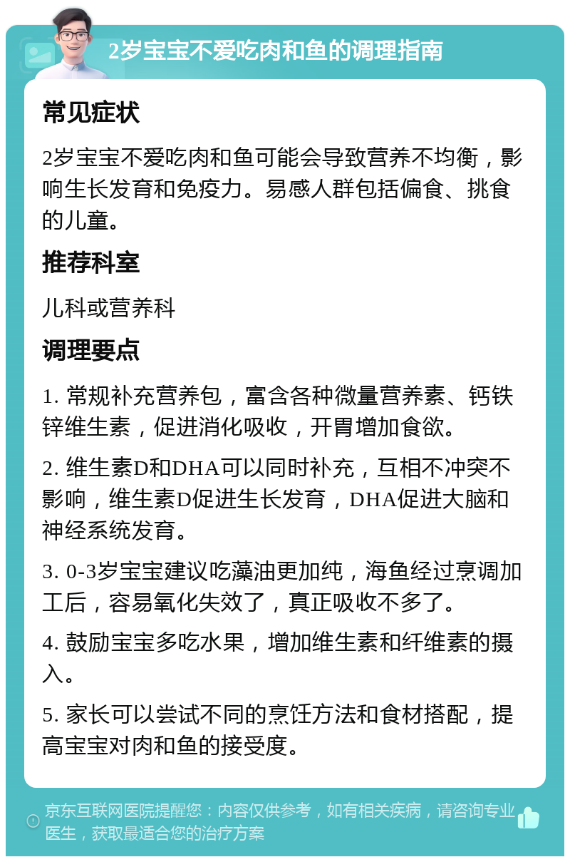 2岁宝宝不爱吃肉和鱼的调理指南 常见症状 2岁宝宝不爱吃肉和鱼可能会导致营养不均衡，影响生长发育和免疫力。易感人群包括偏食、挑食的儿童。 推荐科室 儿科或营养科 调理要点 1. 常规补充营养包，富含各种微量营养素、钙铁锌维生素，促进消化吸收，开胃增加食欲。 2. 维生素D和DHA可以同时补充，互相不冲突不影响，维生素D促进生长发育，DHA促进大脑和神经系统发育。 3. 0-3岁宝宝建议吃藻油更加纯，海鱼经过烹调加工后，容易氧化失效了，真正吸收不多了。 4. 鼓励宝宝多吃水果，增加维生素和纤维素的摄入。 5. 家长可以尝试不同的烹饪方法和食材搭配，提高宝宝对肉和鱼的接受度。