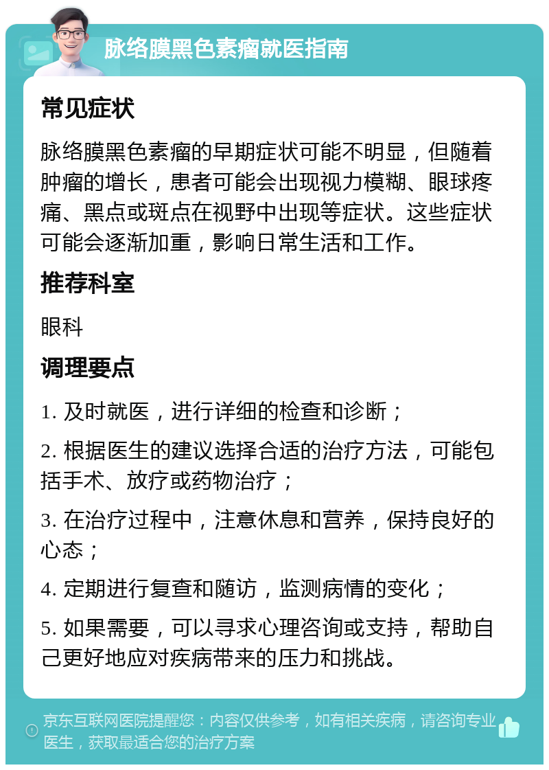 脉络膜黑色素瘤就医指南 常见症状 脉络膜黑色素瘤的早期症状可能不明显，但随着肿瘤的增长，患者可能会出现视力模糊、眼球疼痛、黑点或斑点在视野中出现等症状。这些症状可能会逐渐加重，影响日常生活和工作。 推荐科室 眼科 调理要点 1. 及时就医，进行详细的检查和诊断； 2. 根据医生的建议选择合适的治疗方法，可能包括手术、放疗或药物治疗； 3. 在治疗过程中，注意休息和营养，保持良好的心态； 4. 定期进行复查和随访，监测病情的变化； 5. 如果需要，可以寻求心理咨询或支持，帮助自己更好地应对疾病带来的压力和挑战。