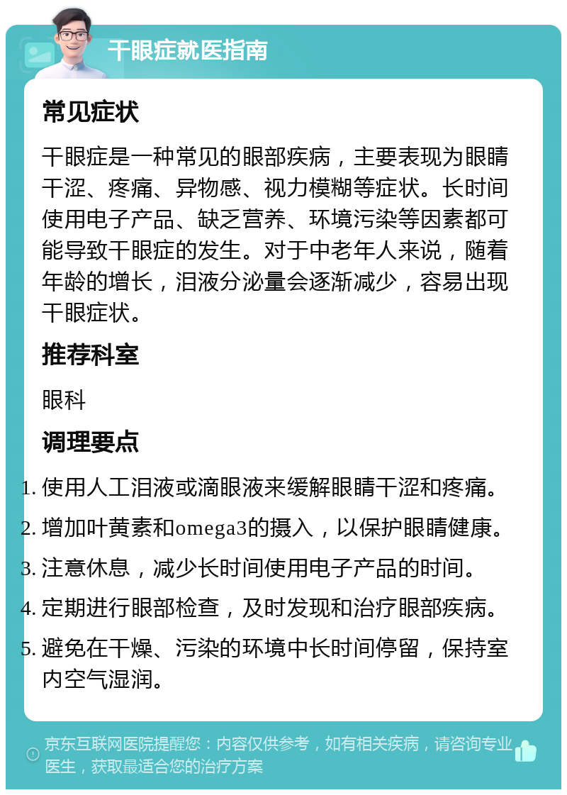 干眼症就医指南 常见症状 干眼症是一种常见的眼部疾病，主要表现为眼睛干涩、疼痛、异物感、视力模糊等症状。长时间使用电子产品、缺乏营养、环境污染等因素都可能导致干眼症的发生。对于中老年人来说，随着年龄的增长，泪液分泌量会逐渐减少，容易出现干眼症状。 推荐科室 眼科 调理要点 使用人工泪液或滴眼液来缓解眼睛干涩和疼痛。 增加叶黄素和omega3的摄入，以保护眼睛健康。 注意休息，减少长时间使用电子产品的时间。 定期进行眼部检查，及时发现和治疗眼部疾病。 避免在干燥、污染的环境中长时间停留，保持室内空气湿润。