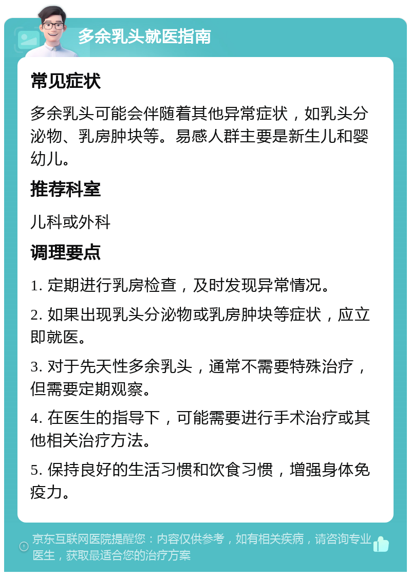 多余乳头就医指南 常见症状 多余乳头可能会伴随着其他异常症状，如乳头分泌物、乳房肿块等。易感人群主要是新生儿和婴幼儿。 推荐科室 儿科或外科 调理要点 1. 定期进行乳房检查，及时发现异常情况。 2. 如果出现乳头分泌物或乳房肿块等症状，应立即就医。 3. 对于先天性多余乳头，通常不需要特殊治疗，但需要定期观察。 4. 在医生的指导下，可能需要进行手术治疗或其他相关治疗方法。 5. 保持良好的生活习惯和饮食习惯，增强身体免疫力。