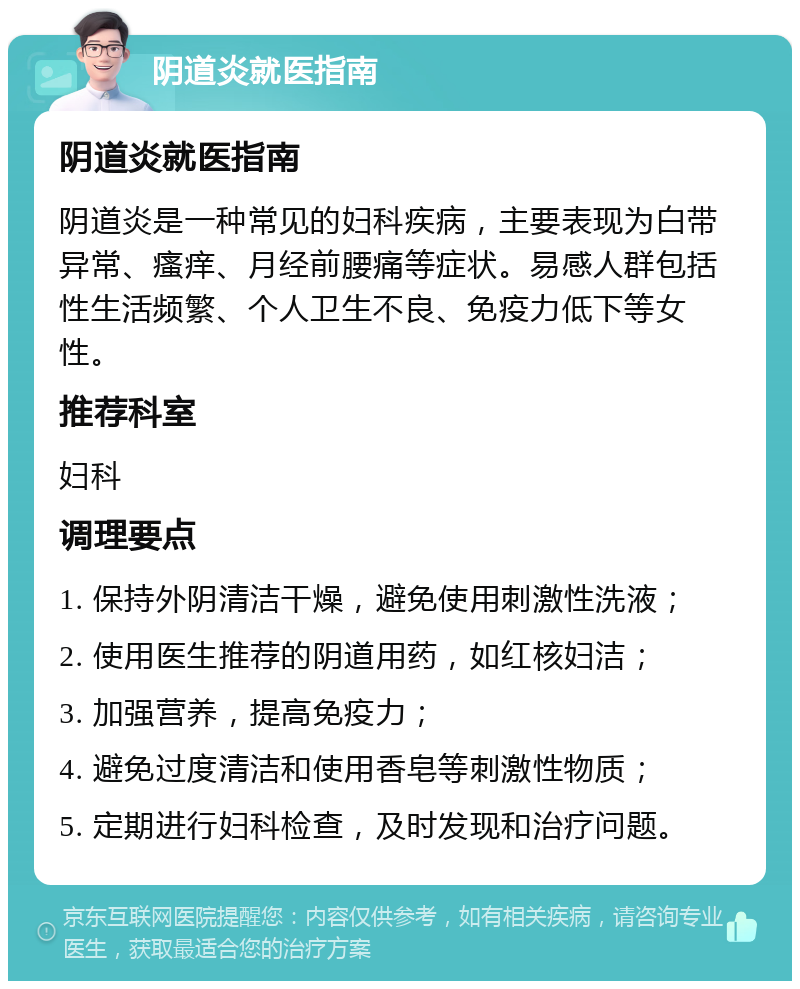 阴道炎就医指南 阴道炎就医指南 阴道炎是一种常见的妇科疾病，主要表现为白带异常、瘙痒、月经前腰痛等症状。易感人群包括性生活频繁、个人卫生不良、免疫力低下等女性。 推荐科室 妇科 调理要点 1. 保持外阴清洁干燥，避免使用刺激性洗液； 2. 使用医生推荐的阴道用药，如红核妇洁； 3. 加强营养，提高免疫力； 4. 避免过度清洁和使用香皂等刺激性物质； 5. 定期进行妇科检查，及时发现和治疗问题。