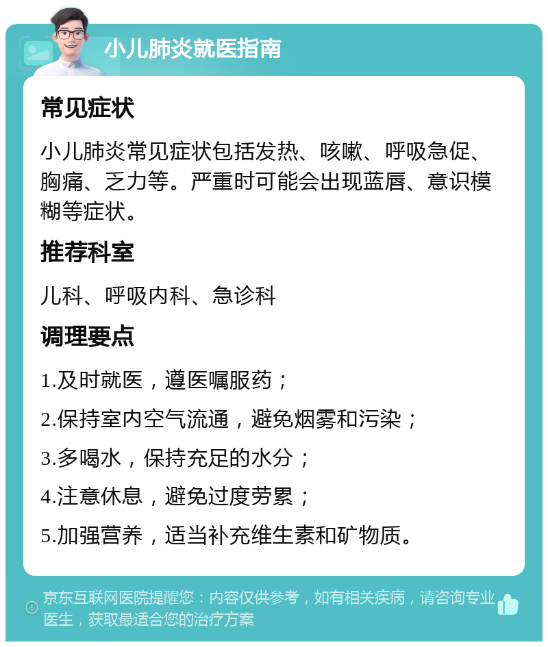 小儿肺炎就医指南 常见症状 小儿肺炎常见症状包括发热、咳嗽、呼吸急促、胸痛、乏力等。严重时可能会出现蓝唇、意识模糊等症状。 推荐科室 儿科、呼吸内科、急诊科 调理要点 1.及时就医，遵医嘱服药； 2.保持室内空气流通，避免烟雾和污染； 3.多喝水，保持充足的水分； 4.注意休息，避免过度劳累； 5.加强营养，适当补充维生素和矿物质。