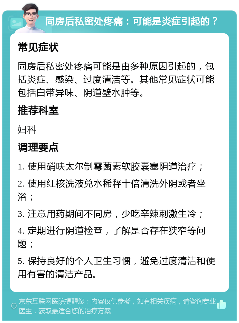 同房后私密处疼痛：可能是炎症引起的？ 常见症状 同房后私密处疼痛可能是由多种原因引起的，包括炎症、感染、过度清洁等。其他常见症状可能包括白带异味、阴道壁水肿等。 推荐科室 妇科 调理要点 1. 使用硝呋太尔制霉菌素软胶囊塞阴道治疗； 2. 使用红核洗液兑水稀释十倍清洗外阴或者坐浴； 3. 注意用药期间不同房，少吃辛辣刺激生冷； 4. 定期进行阴道检查，了解是否存在狭窄等问题； 5. 保持良好的个人卫生习惯，避免过度清洁和使用有害的清洁产品。