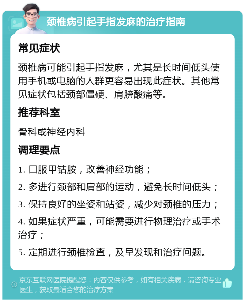 颈椎病引起手指发麻的治疗指南 常见症状 颈椎病可能引起手指发麻，尤其是长时间低头使用手机或电脑的人群更容易出现此症状。其他常见症状包括颈部僵硬、肩膀酸痛等。 推荐科室 骨科或神经内科 调理要点 1. 口服甲钴胺，改善神经功能； 2. 多进行颈部和肩部的运动，避免长时间低头； 3. 保持良好的坐姿和站姿，减少对颈椎的压力； 4. 如果症状严重，可能需要进行物理治疗或手术治疗； 5. 定期进行颈椎检查，及早发现和治疗问题。