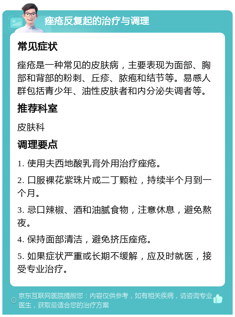 痤疮反复起的治疗与调理 常见症状 痤疮是一种常见的皮肤病，主要表现为面部、胸部和背部的粉刺、丘疹、脓疱和结节等。易感人群包括青少年、油性皮肤者和内分泌失调者等。 推荐科室 皮肤科 调理要点 1. 使用夫西地酸乳膏外用治疗痤疮。 2. 口服裸花紫珠片或二丁颗粒，持续半个月到一个月。 3. 忌口辣椒、酒和油腻食物，注意休息，避免熬夜。 4. 保持面部清洁，避免挤压痤疮。 5. 如果症状严重或长期不缓解，应及时就医，接受专业治疗。