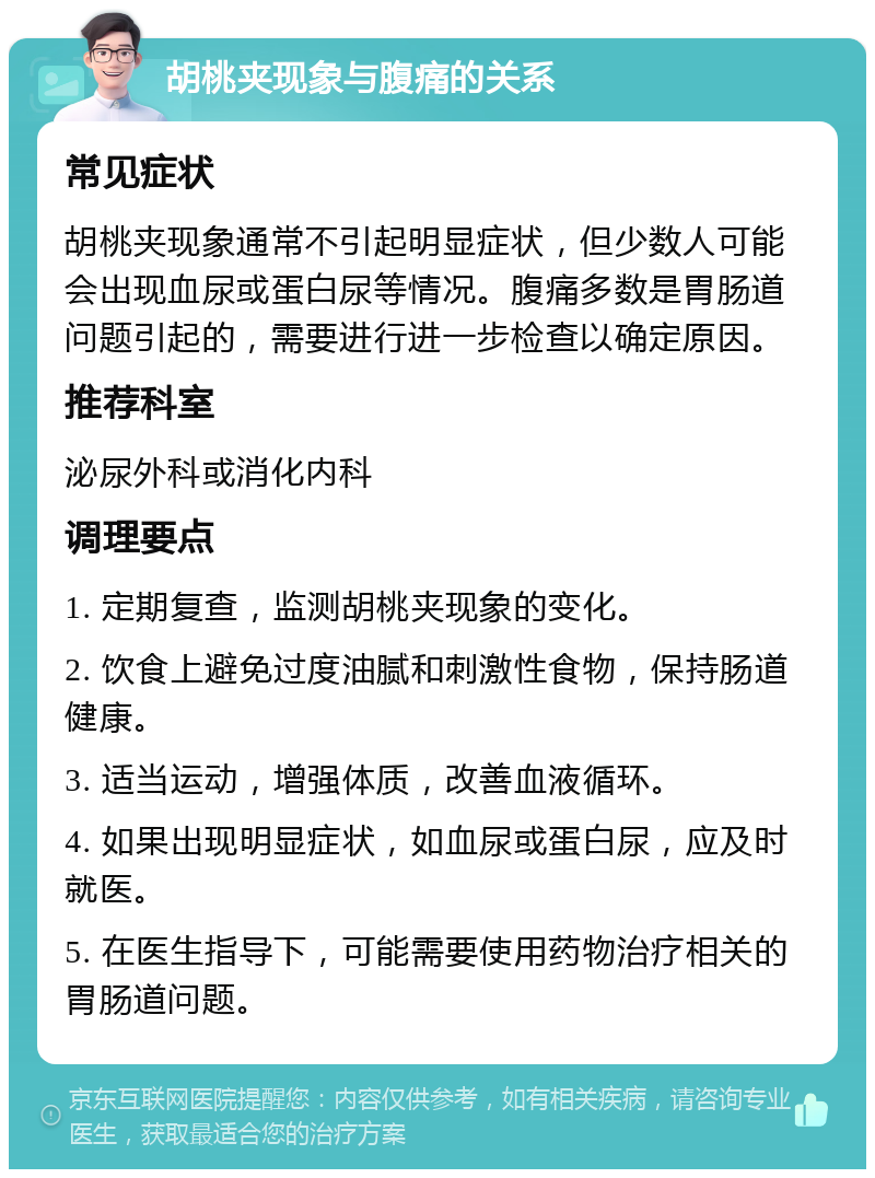 胡桃夹现象与腹痛的关系 常见症状 胡桃夹现象通常不引起明显症状，但少数人可能会出现血尿或蛋白尿等情况。腹痛多数是胃肠道问题引起的，需要进行进一步检查以确定原因。 推荐科室 泌尿外科或消化内科 调理要点 1. 定期复查，监测胡桃夹现象的变化。 2. 饮食上避免过度油腻和刺激性食物，保持肠道健康。 3. 适当运动，增强体质，改善血液循环。 4. 如果出现明显症状，如血尿或蛋白尿，应及时就医。 5. 在医生指导下，可能需要使用药物治疗相关的胃肠道问题。