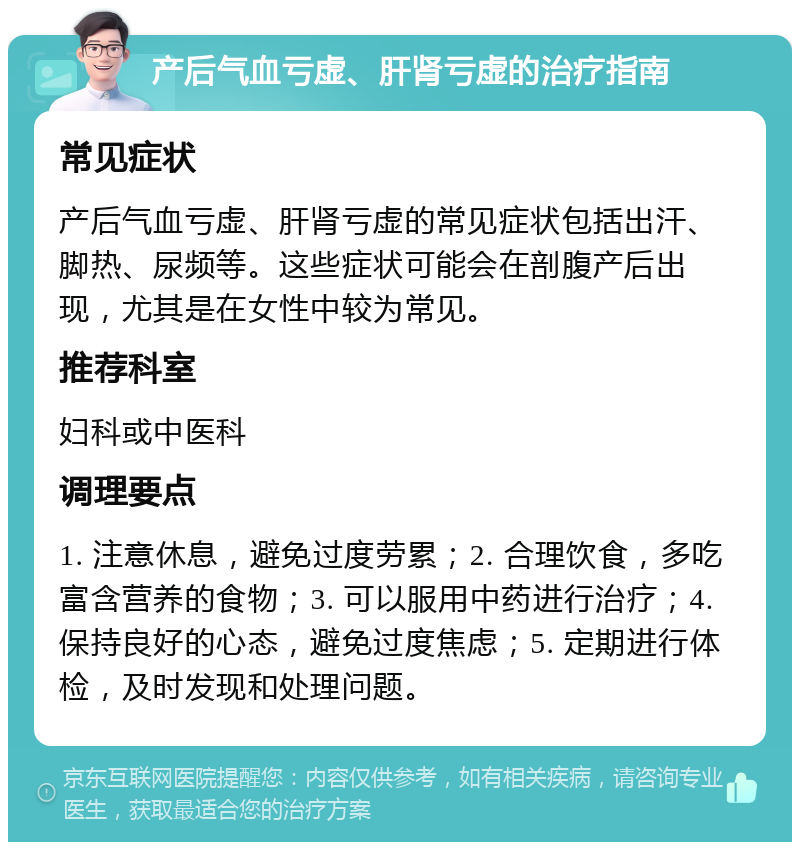 产后气血亏虚、肝肾亏虚的治疗指南 常见症状 产后气血亏虚、肝肾亏虚的常见症状包括出汗、脚热、尿频等。这些症状可能会在剖腹产后出现，尤其是在女性中较为常见。 推荐科室 妇科或中医科 调理要点 1. 注意休息，避免过度劳累；2. 合理饮食，多吃富含营养的食物；3. 可以服用中药进行治疗；4. 保持良好的心态，避免过度焦虑；5. 定期进行体检，及时发现和处理问题。