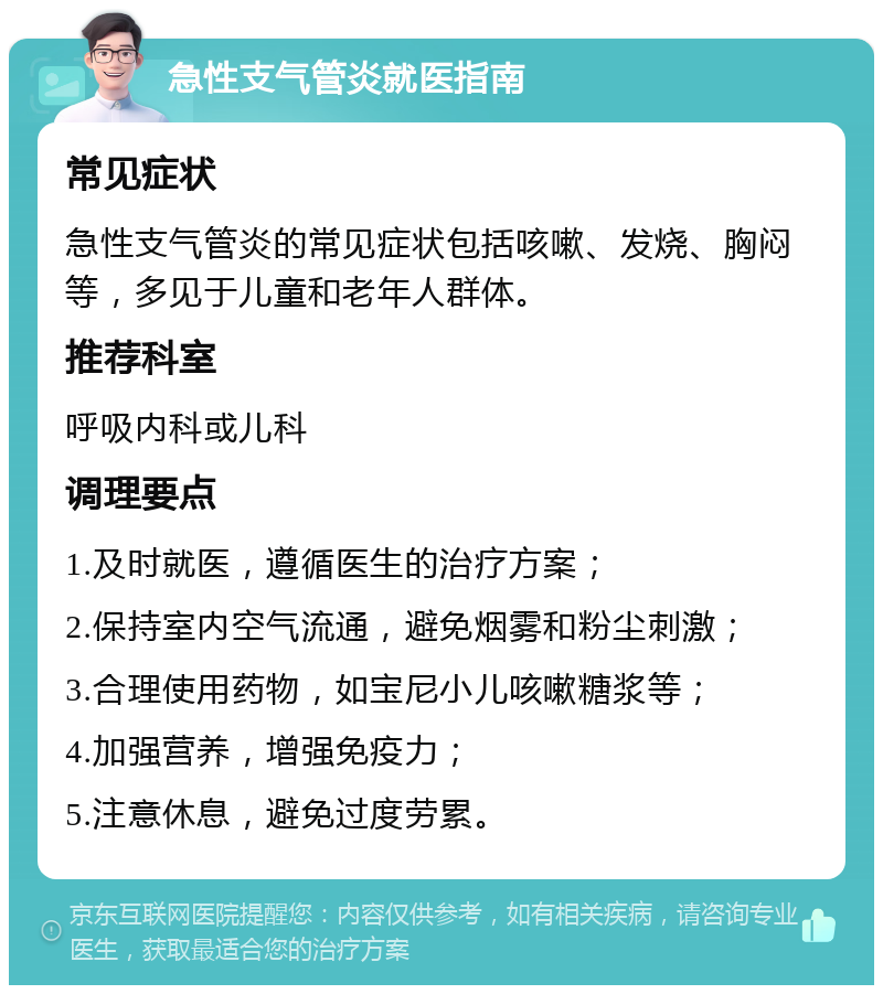 急性支气管炎就医指南 常见症状 急性支气管炎的常见症状包括咳嗽、发烧、胸闷等，多见于儿童和老年人群体。 推荐科室 呼吸内科或儿科 调理要点 1.及时就医，遵循医生的治疗方案； 2.保持室内空气流通，避免烟雾和粉尘刺激； 3.合理使用药物，如宝尼小儿咳嗽糖浆等； 4.加强营养，增强免疫力； 5.注意休息，避免过度劳累。