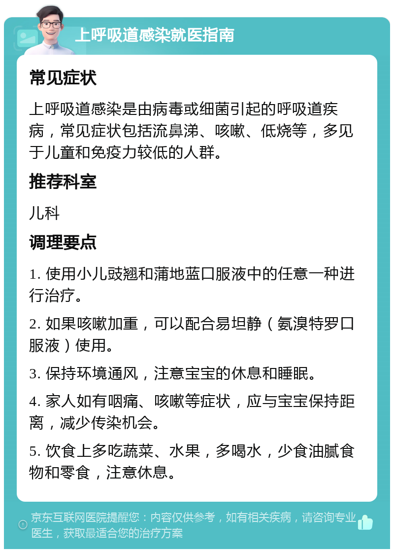 上呼吸道感染就医指南 常见症状 上呼吸道感染是由病毒或细菌引起的呼吸道疾病，常见症状包括流鼻涕、咳嗽、低烧等，多见于儿童和免疫力较低的人群。 推荐科室 儿科 调理要点 1. 使用小儿豉翘和蒲地蓝口服液中的任意一种进行治疗。 2. 如果咳嗽加重，可以配合易坦静（氨溴特罗口服液）使用。 3. 保持环境通风，注意宝宝的休息和睡眠。 4. 家人如有咽痛、咳嗽等症状，应与宝宝保持距离，减少传染机会。 5. 饮食上多吃蔬菜、水果，多喝水，少食油腻食物和零食，注意休息。