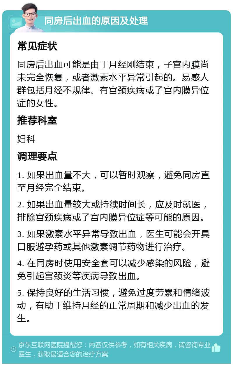 同房后出血的原因及处理 常见症状 同房后出血可能是由于月经刚结束，子宫内膜尚未完全恢复，或者激素水平异常引起的。易感人群包括月经不规律、有宫颈疾病或子宫内膜异位症的女性。 推荐科室 妇科 调理要点 1. 如果出血量不大，可以暂时观察，避免同房直至月经完全结束。 2. 如果出血量较大或持续时间长，应及时就医，排除宫颈疾病或子宫内膜异位症等可能的原因。 3. 如果激素水平异常导致出血，医生可能会开具口服避孕药或其他激素调节药物进行治疗。 4. 在同房时使用安全套可以减少感染的风险，避免引起宫颈炎等疾病导致出血。 5. 保持良好的生活习惯，避免过度劳累和情绪波动，有助于维持月经的正常周期和减少出血的发生。