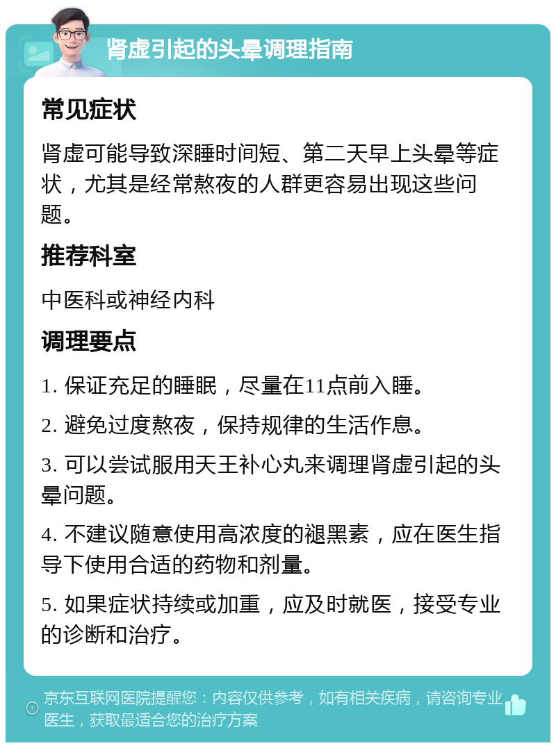 肾虚引起的头晕调理指南 常见症状 肾虚可能导致深睡时间短、第二天早上头晕等症状，尤其是经常熬夜的人群更容易出现这些问题。 推荐科室 中医科或神经内科 调理要点 1. 保证充足的睡眠，尽量在11点前入睡。 2. 避免过度熬夜，保持规律的生活作息。 3. 可以尝试服用天王补心丸来调理肾虚引起的头晕问题。 4. 不建议随意使用高浓度的褪黑素，应在医生指导下使用合适的药物和剂量。 5. 如果症状持续或加重，应及时就医，接受专业的诊断和治疗。