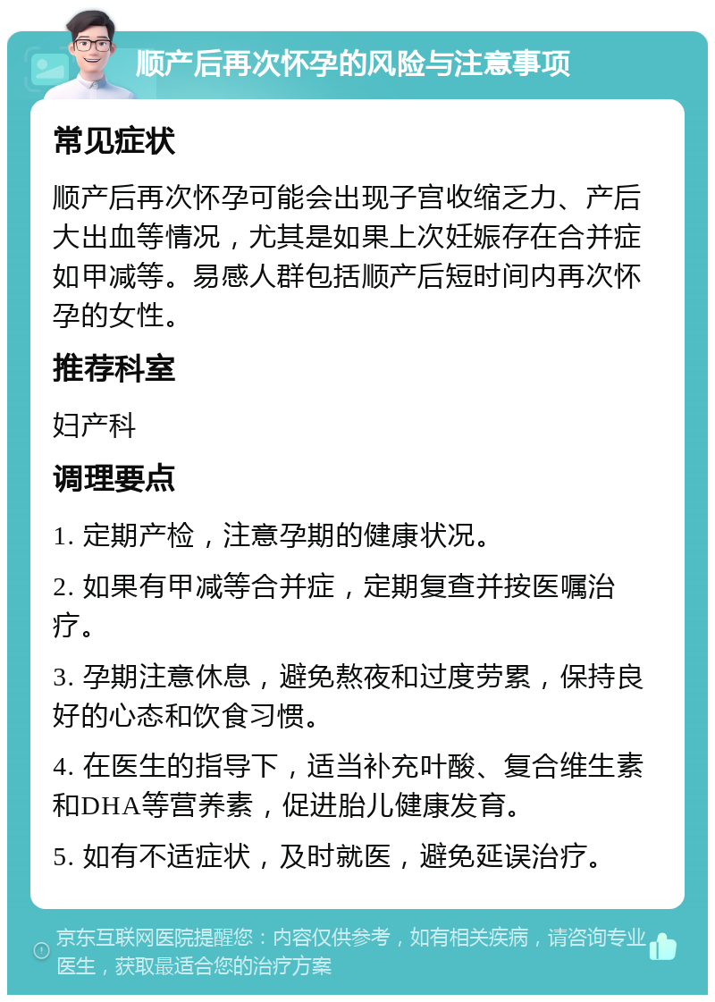 顺产后再次怀孕的风险与注意事项 常见症状 顺产后再次怀孕可能会出现子宫收缩乏力、产后大出血等情况，尤其是如果上次妊娠存在合并症如甲减等。易感人群包括顺产后短时间内再次怀孕的女性。 推荐科室 妇产科 调理要点 1. 定期产检，注意孕期的健康状况。 2. 如果有甲减等合并症，定期复查并按医嘱治疗。 3. 孕期注意休息，避免熬夜和过度劳累，保持良好的心态和饮食习惯。 4. 在医生的指导下，适当补充叶酸、复合维生素和DHA等营养素，促进胎儿健康发育。 5. 如有不适症状，及时就医，避免延误治疗。