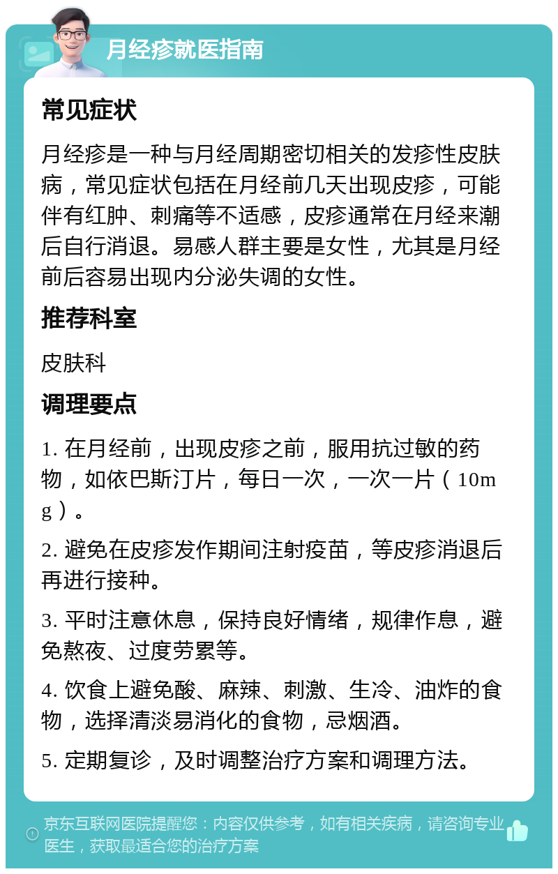 月经疹就医指南 常见症状 月经疹是一种与月经周期密切相关的发疹性皮肤病，常见症状包括在月经前几天出现皮疹，可能伴有红肿、刺痛等不适感，皮疹通常在月经来潮后自行消退。易感人群主要是女性，尤其是月经前后容易出现内分泌失调的女性。 推荐科室 皮肤科 调理要点 1. 在月经前，出现皮疹之前，服用抗过敏的药物，如依巴斯汀片，每日一次，一次一片（10mg）。 2. 避免在皮疹发作期间注射疫苗，等皮疹消退后再进行接种。 3. 平时注意休息，保持良好情绪，规律作息，避免熬夜、过度劳累等。 4. 饮食上避免酸、麻辣、刺激、生冷、油炸的食物，选择清淡易消化的食物，忌烟酒。 5. 定期复诊，及时调整治疗方案和调理方法。