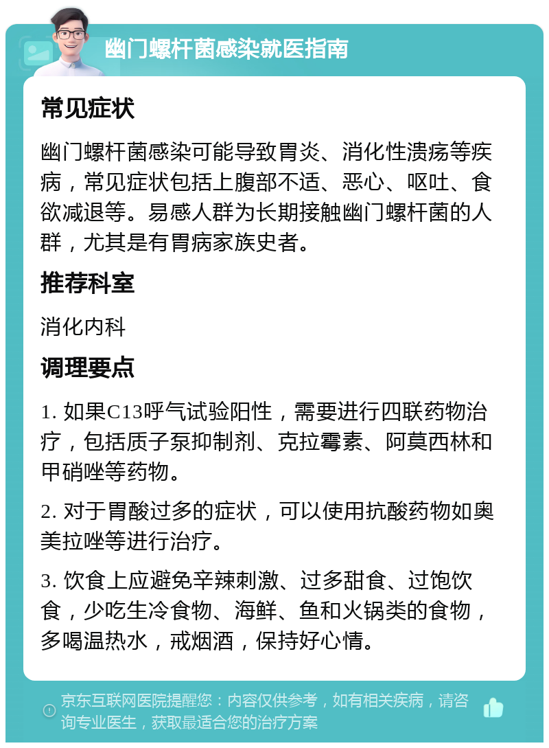 幽门螺杆菌感染就医指南 常见症状 幽门螺杆菌感染可能导致胃炎、消化性溃疡等疾病，常见症状包括上腹部不适、恶心、呕吐、食欲减退等。易感人群为长期接触幽门螺杆菌的人群，尤其是有胃病家族史者。 推荐科室 消化内科 调理要点 1. 如果C13呼气试验阳性，需要进行四联药物治疗，包括质子泵抑制剂、克拉霉素、阿莫西林和甲硝唑等药物。 2. 对于胃酸过多的症状，可以使用抗酸药物如奥美拉唑等进行治疗。 3. 饮食上应避免辛辣刺激、过多甜食、过饱饮食，少吃生冷食物、海鲜、鱼和火锅类的食物，多喝温热水，戒烟酒，保持好心情。