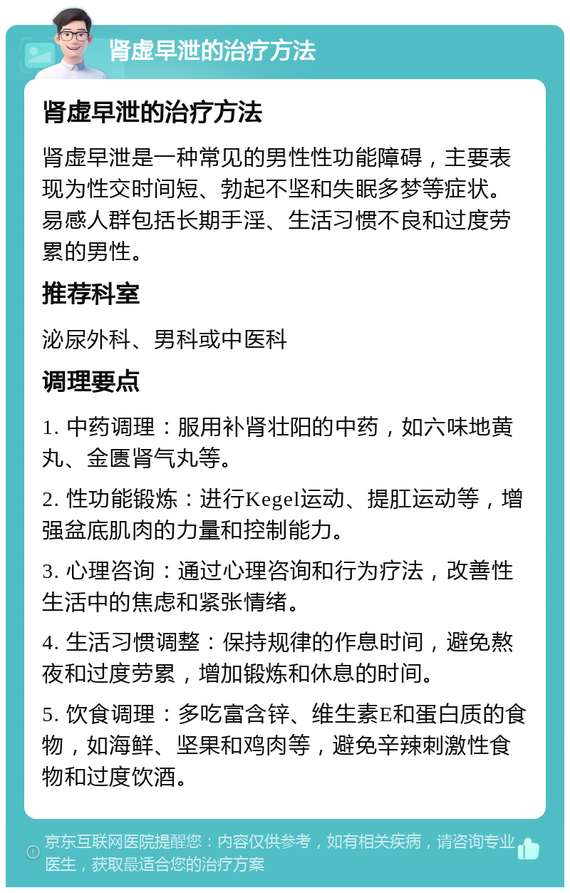 肾虚早泄的治疗方法 肾虚早泄的治疗方法 肾虚早泄是一种常见的男性性功能障碍，主要表现为性交时间短、勃起不坚和失眠多梦等症状。易感人群包括长期手淫、生活习惯不良和过度劳累的男性。 推荐科室 泌尿外科、男科或中医科 调理要点 1. 中药调理：服用补肾壮阳的中药，如六味地黄丸、金匮肾气丸等。 2. 性功能锻炼：进行Kegel运动、提肛运动等，增强盆底肌肉的力量和控制能力。 3. 心理咨询：通过心理咨询和行为疗法，改善性生活中的焦虑和紧张情绪。 4. 生活习惯调整：保持规律的作息时间，避免熬夜和过度劳累，增加锻炼和休息的时间。 5. 饮食调理：多吃富含锌、维生素E和蛋白质的食物，如海鲜、坚果和鸡肉等，避免辛辣刺激性食物和过度饮酒。