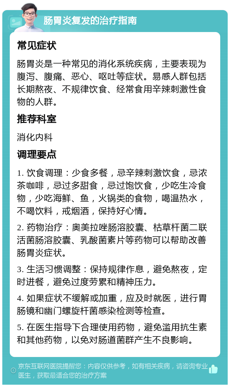 肠胃炎复发的治疗指南 常见症状 肠胃炎是一种常见的消化系统疾病，主要表现为腹泻、腹痛、恶心、呕吐等症状。易感人群包括长期熬夜、不规律饮食、经常食用辛辣刺激性食物的人群。 推荐科室 消化内科 调理要点 1. 饮食调理：少食多餐，忌辛辣刺激饮食，忌浓茶咖啡，忌过多甜食，忌过饱饮食，少吃生冷食物，少吃海鲜、鱼，火锅类的食物，喝温热水，不喝饮料，戒烟酒，保持好心情。 2. 药物治疗：奥美拉唑肠溶胶囊、枯草杆菌二联活菌肠溶胶囊、乳酸菌素片等药物可以帮助改善肠胃炎症状。 3. 生活习惯调整：保持规律作息，避免熬夜，定时进餐，避免过度劳累和精神压力。 4. 如果症状不缓解或加重，应及时就医，进行胃肠镜和幽门螺旋杆菌感染检测等检查。 5. 在医生指导下合理使用药物，避免滥用抗生素和其他药物，以免对肠道菌群产生不良影响。