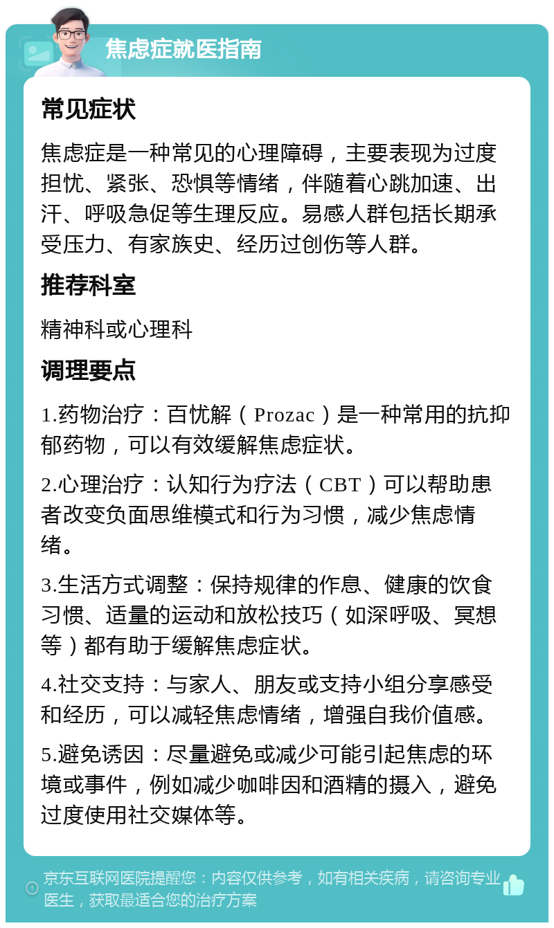 焦虑症就医指南 常见症状 焦虑症是一种常见的心理障碍，主要表现为过度担忧、紧张、恐惧等情绪，伴随着心跳加速、出汗、呼吸急促等生理反应。易感人群包括长期承受压力、有家族史、经历过创伤等人群。 推荐科室 精神科或心理科 调理要点 1.药物治疗：百忧解（Prozac）是一种常用的抗抑郁药物，可以有效缓解焦虑症状。 2.心理治疗：认知行为疗法（CBT）可以帮助患者改变负面思维模式和行为习惯，减少焦虑情绪。 3.生活方式调整：保持规律的作息、健康的饮食习惯、适量的运动和放松技巧（如深呼吸、冥想等）都有助于缓解焦虑症状。 4.社交支持：与家人、朋友或支持小组分享感受和经历，可以减轻焦虑情绪，增强自我价值感。 5.避免诱因：尽量避免或减少可能引起焦虑的环境或事件，例如减少咖啡因和酒精的摄入，避免过度使用社交媒体等。