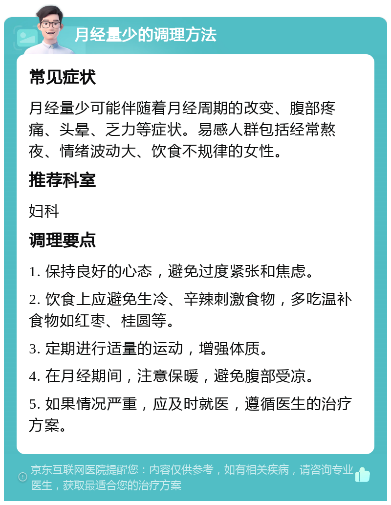 月经量少的调理方法 常见症状 月经量少可能伴随着月经周期的改变、腹部疼痛、头晕、乏力等症状。易感人群包括经常熬夜、情绪波动大、饮食不规律的女性。 推荐科室 妇科 调理要点 1. 保持良好的心态，避免过度紧张和焦虑。 2. 饮食上应避免生冷、辛辣刺激食物，多吃温补食物如红枣、桂圆等。 3. 定期进行适量的运动，增强体质。 4. 在月经期间，注意保暖，避免腹部受凉。 5. 如果情况严重，应及时就医，遵循医生的治疗方案。