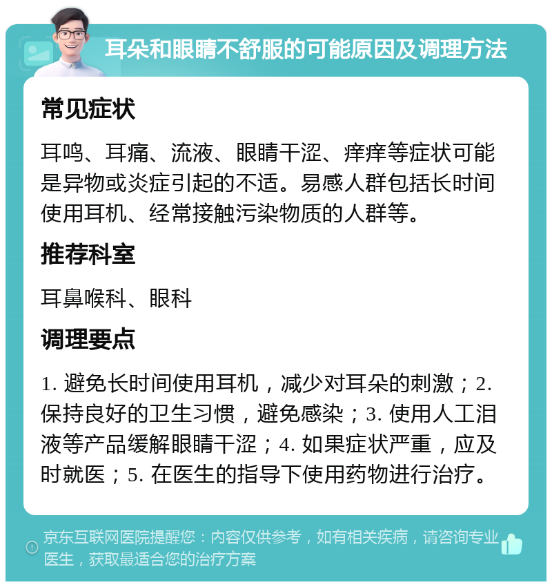 耳朵和眼睛不舒服的可能原因及调理方法 常见症状 耳鸣、耳痛、流液、眼睛干涩、痒痒等症状可能是异物或炎症引起的不适。易感人群包括长时间使用耳机、经常接触污染物质的人群等。 推荐科室 耳鼻喉科、眼科 调理要点 1. 避免长时间使用耳机，减少对耳朵的刺激；2. 保持良好的卫生习惯，避免感染；3. 使用人工泪液等产品缓解眼睛干涩；4. 如果症状严重，应及时就医；5. 在医生的指导下使用药物进行治疗。