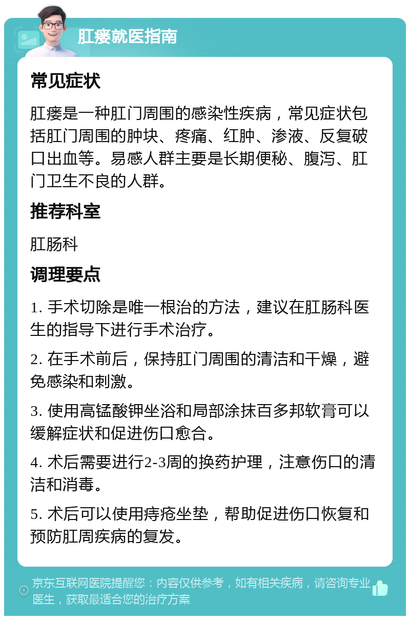 肛瘘就医指南 常见症状 肛瘘是一种肛门周围的感染性疾病，常见症状包括肛门周围的肿块、疼痛、红肿、渗液、反复破口出血等。易感人群主要是长期便秘、腹泻、肛门卫生不良的人群。 推荐科室 肛肠科 调理要点 1. 手术切除是唯一根治的方法，建议在肛肠科医生的指导下进行手术治疗。 2. 在手术前后，保持肛门周围的清洁和干燥，避免感染和刺激。 3. 使用高锰酸钾坐浴和局部涂抹百多邦软膏可以缓解症状和促进伤口愈合。 4. 术后需要进行2-3周的换药护理，注意伤口的清洁和消毒。 5. 术后可以使用痔疮坐垫，帮助促进伤口恢复和预防肛周疾病的复发。