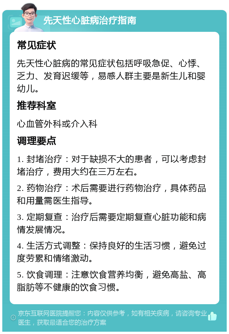 先天性心脏病治疗指南 常见症状 先天性心脏病的常见症状包括呼吸急促、心悸、乏力、发育迟缓等，易感人群主要是新生儿和婴幼儿。 推荐科室 心血管外科或介入科 调理要点 1. 封堵治疗：对于缺损不大的患者，可以考虑封堵治疗，费用大约在三万左右。 2. 药物治疗：术后需要进行药物治疗，具体药品和用量需医生指导。 3. 定期复查：治疗后需要定期复查心脏功能和病情发展情况。 4. 生活方式调整：保持良好的生活习惯，避免过度劳累和情绪激动。 5. 饮食调理：注意饮食营养均衡，避免高盐、高脂肪等不健康的饮食习惯。