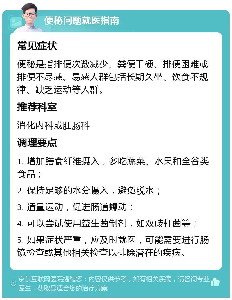 便秘问题就医指南 常见症状 便秘是指排便次数减少、粪便干硬、排便困难或排便不尽感。易感人群包括长期久坐、饮食不规律、缺乏运动等人群。 推荐科室 消化内科或肛肠科 调理要点 1. 增加膳食纤维摄入，多吃蔬菜、水果和全谷类食品； 2. 保持足够的水分摄入，避免脱水； 3. 适量运动，促进肠道蠕动； 4. 可以尝试使用益生菌制剂，如双歧杆菌等； 5. 如果症状严重，应及时就医，可能需要进行肠镜检查或其他相关检查以排除潜在的疾病。