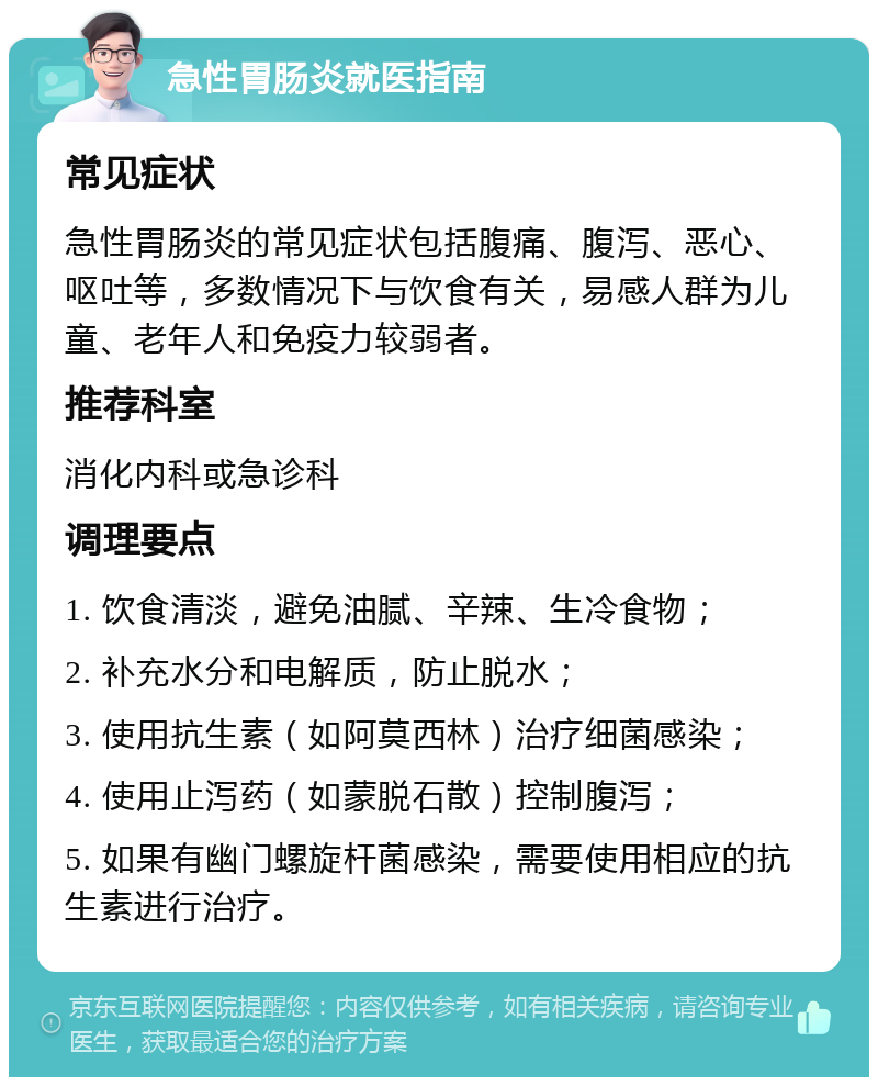 急性胃肠炎就医指南 常见症状 急性胃肠炎的常见症状包括腹痛、腹泻、恶心、呕吐等，多数情况下与饮食有关，易感人群为儿童、老年人和免疫力较弱者。 推荐科室 消化内科或急诊科 调理要点 1. 饮食清淡，避免油腻、辛辣、生冷食物； 2. 补充水分和电解质，防止脱水； 3. 使用抗生素（如阿莫西林）治疗细菌感染； 4. 使用止泻药（如蒙脱石散）控制腹泻； 5. 如果有幽门螺旋杆菌感染，需要使用相应的抗生素进行治疗。