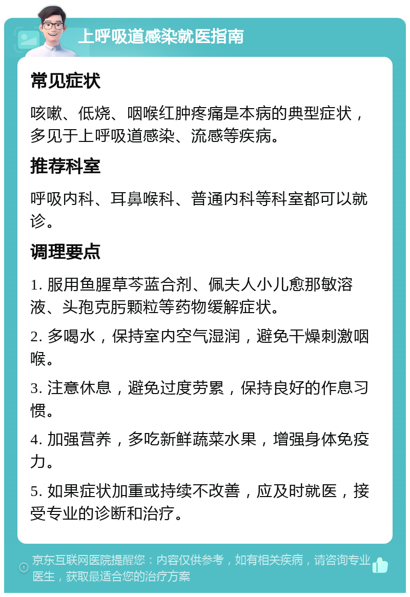 上呼吸道感染就医指南 常见症状 咳嗽、低烧、咽喉红肿疼痛是本病的典型症状，多见于上呼吸道感染、流感等疾病。 推荐科室 呼吸内科、耳鼻喉科、普通内科等科室都可以就诊。 调理要点 1. 服用鱼腥草芩蓝合剂、佩夫人小儿愈那敏溶液、头孢克肟颗粒等药物缓解症状。 2. 多喝水，保持室内空气湿润，避免干燥刺激咽喉。 3. 注意休息，避免过度劳累，保持良好的作息习惯。 4. 加强营养，多吃新鲜蔬菜水果，增强身体免疫力。 5. 如果症状加重或持续不改善，应及时就医，接受专业的诊断和治疗。